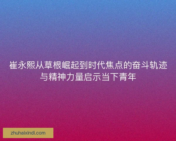 崔永熙从草根崛起到时代焦点的奋斗轨迹与精神力量启示当下青年