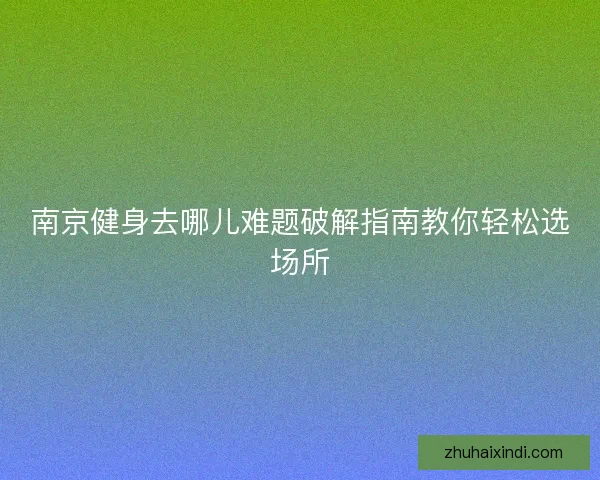 南京健身去哪儿难题破解指南教你轻松选场所