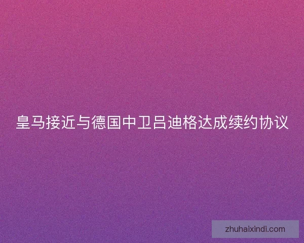 皇马接近与德国中卫吕迪格达成续约协议 皇马接近与德国中卫吕迪格达成续约协议