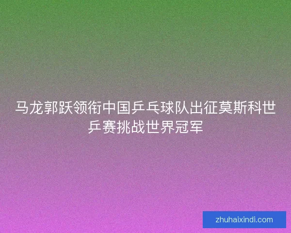 马龙郭跃领衔中国乒乓球队出征莫斯科世乒赛挑战世界冠军
