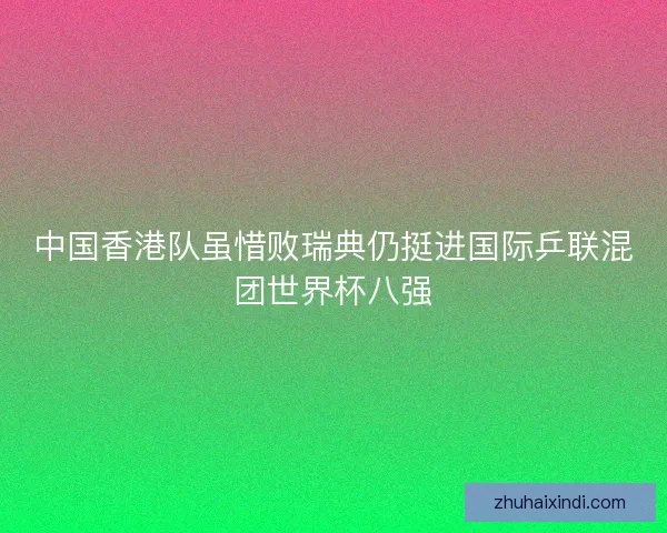 中国香港队虽惜败瑞典仍挺进国际乒联混团世界杯八强