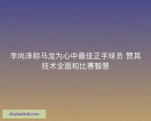 李尚洙称马龙为心中最佳正手球员 赞其技术全面和比赛智慧 李尚洙称马龙为心中最佳正手球员 赞其技术全面和比赛智慧