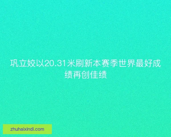 巩立姣以20.31米刷新本赛季世界最好成绩再创佳绩