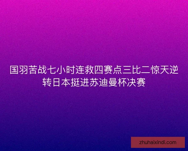 国羽苦战七小时连救四赛点三比二惊天逆转日本挺进苏迪曼杯决赛 国羽苦战七小时连救四赛点三比二惊天逆转日本挺进苏迪曼杯决赛